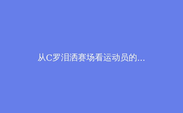 从C罗泪洒赛场看运动员的心理韧性：压力下的巅峰表现与情感释放 - 4