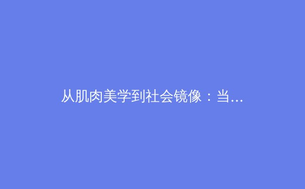 从肌肉美学到社会镜像：当代体育竞技中的人文精神嬗变 - 3