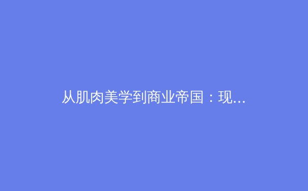 从肌肉美学到商业帝国：现代体育产业的价值重构与人文思考