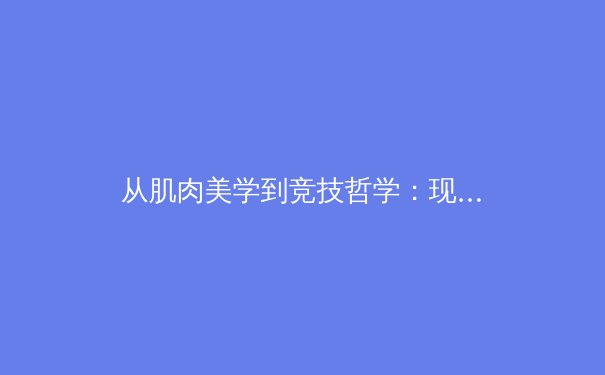从肌肉美学到竞技哲学：现代体育如何重塑大众审美观